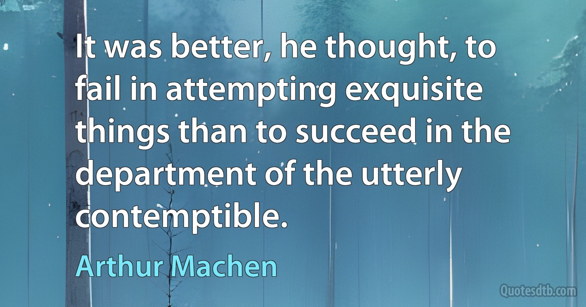 It was better, he thought, to fail in attempting exquisite things than to succeed in the department of the utterly contemptible. (Arthur Machen)