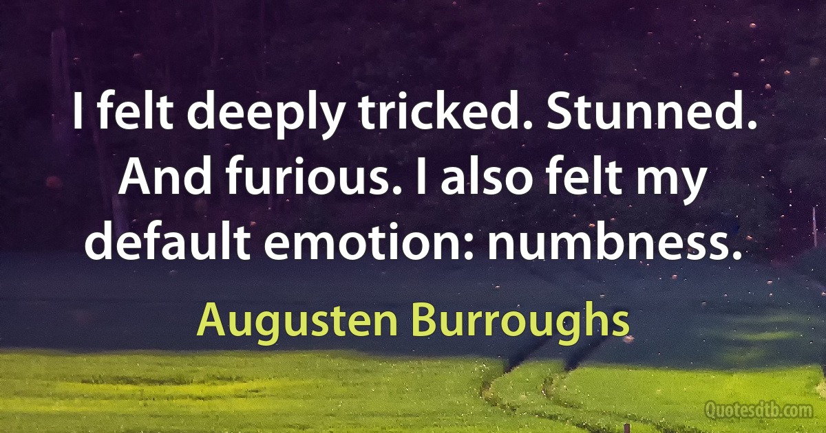 I felt deeply tricked. Stunned. And furious. I also felt my default emotion: numbness. (Augusten Burroughs)