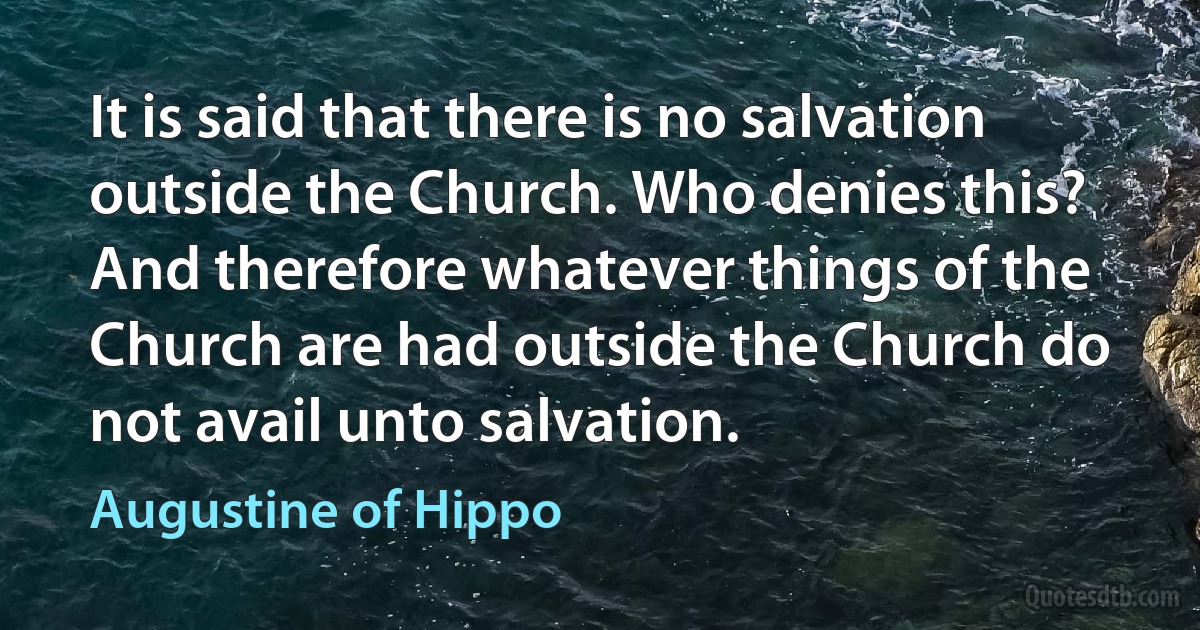 It is said that there is no salvation outside the Church. Who denies this? And therefore whatever things of the Church are had outside the Church do not avail unto salvation. (Augustine of Hippo)