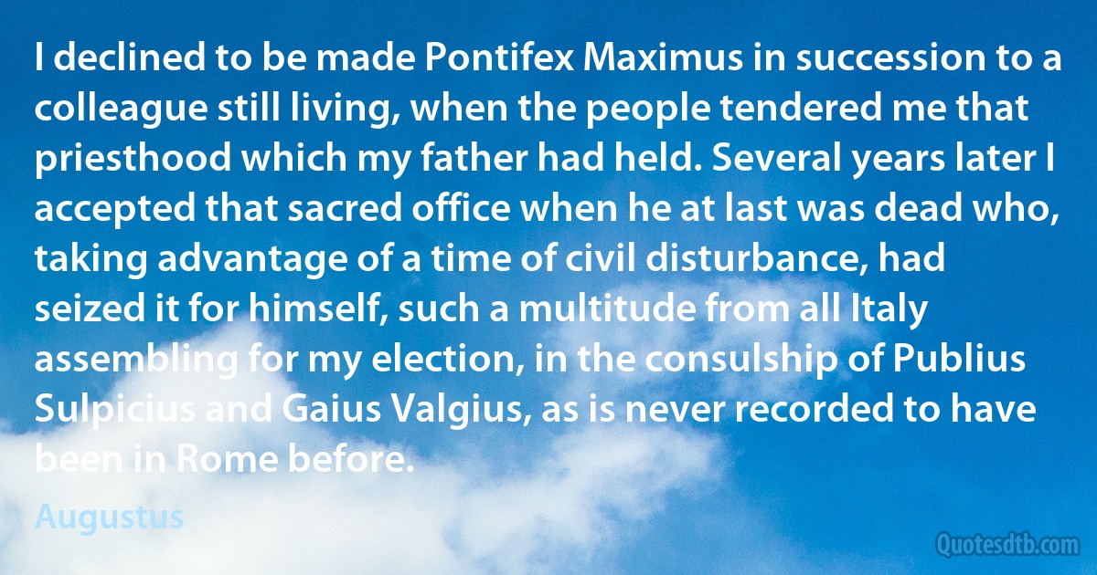 I declined to be made Pontifex Maximus in succession to a colleague still living, when the people tendered me that priesthood which my father had held. Several years later I accepted that sacred office when he at last was dead who, taking advantage of a time of civil disturbance, had seized it for himself, such a multitude from all Italy assembling for my election, in the consulship of Publius Sulpicius and Gaius Valgius, as is never recorded to have been in Rome before. (Augustus)