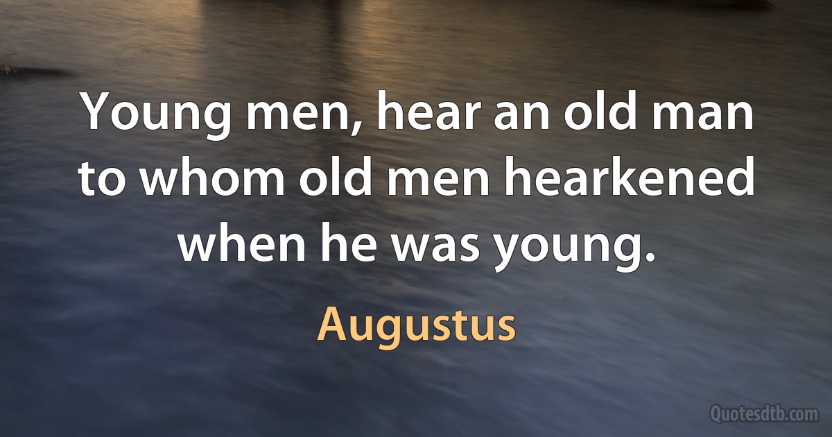 Young men, hear an old man to whom old men hearkened when he was young. (Augustus)