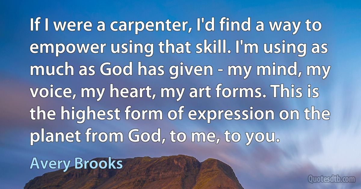 If I were a carpenter, I'd find a way to empower using that skill. I'm using as much as God has given - my mind, my voice, my heart, my art forms. This is the highest form of expression on the planet from God, to me, to you. (Avery Brooks)