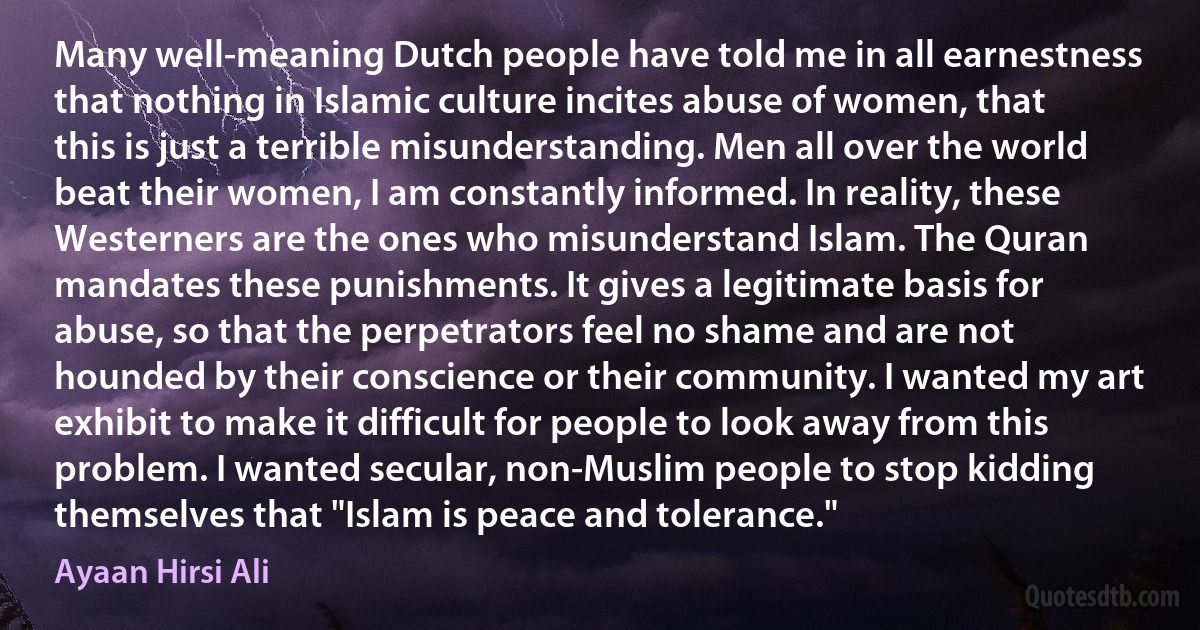 Many well-meaning Dutch people have told me in all earnestness that nothing in Islamic culture incites abuse of women, that this is just a terrible misunderstanding. Men all over the world beat their women, I am constantly informed. In reality, these Westerners are the ones who misunderstand Islam. The Quran mandates these punishments. It gives a legitimate basis for abuse, so that the perpetrators feel no shame and are not hounded by their conscience or their community. I wanted my art exhibit to make it difficult for people to look away from this problem. I wanted secular, non-Muslim people to stop kidding themselves that "Islam is peace and tolerance." (Ayaan Hirsi Ali)