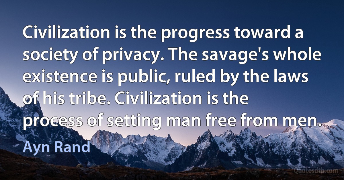 Civilization is the progress toward a society of privacy. The savage's whole existence is public, ruled by the laws of his tribe. Civilization is the process of setting man free from men. (Ayn Rand)