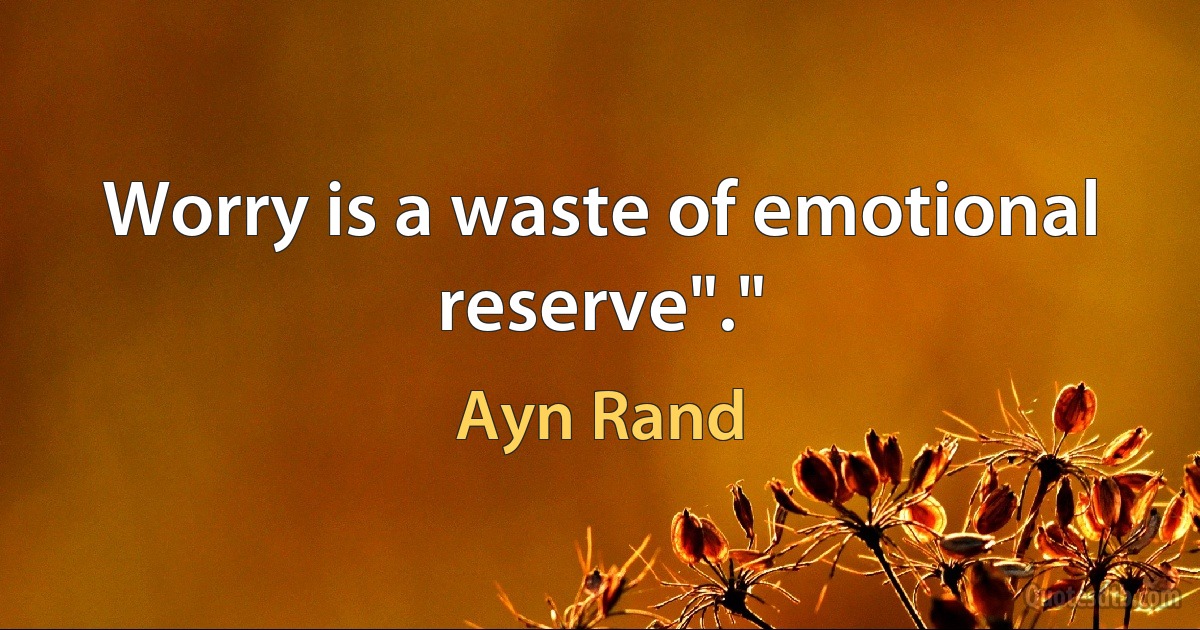 Worry is a waste of emotional reserve"." (Ayn Rand)