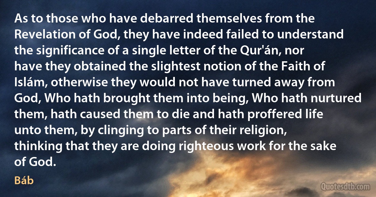 As to those who have debarred themselves from the Revelation of God, they have indeed failed to understand the significance of a single letter of the Qur'án, nor have they obtained the slightest notion of the Faith of Islám, otherwise they would not have turned away from God, Who hath brought them into being, Who hath nurtured them, hath caused them to die and hath proffered life unto them, by clinging to parts of their religion, thinking that they are doing righteous work for the sake of God. (Báb)