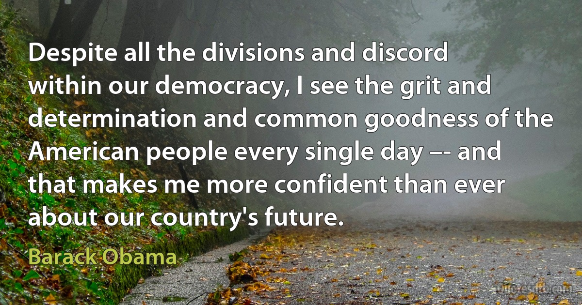 Despite all the divisions and discord within our democracy, I see the grit and determination and common goodness of the American people every single day –- and that makes me more confident than ever about our country's future. (Barack Obama)