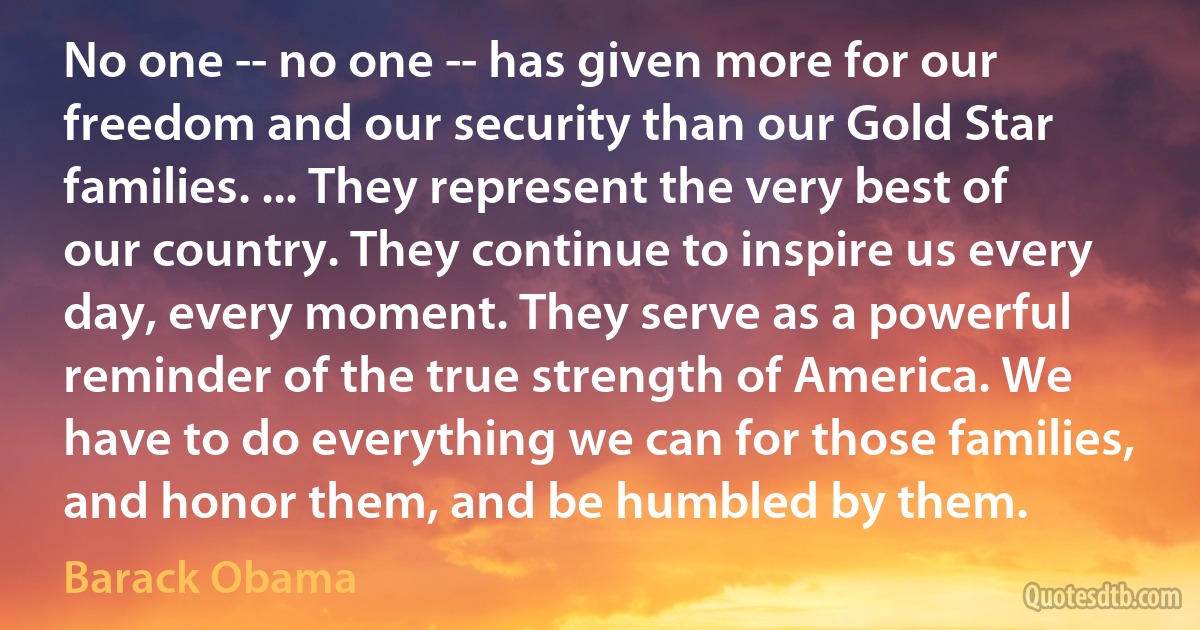 No one -- no one -- has given more for our freedom and our security than our Gold Star families. ... They represent the very best of our country. They continue to inspire us every day, every moment. They serve as a powerful reminder of the true strength of America. We have to do everything we can for those families, and honor them, and be humbled by them. (Barack Obama)