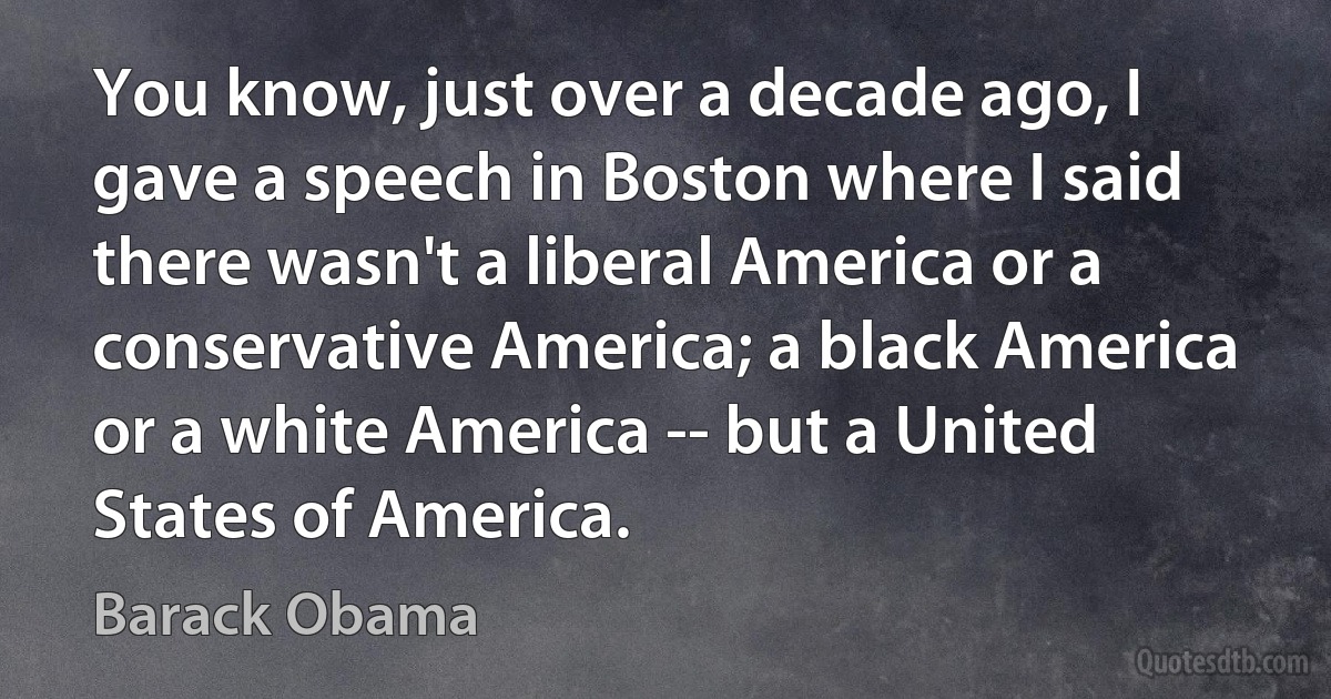 You know, just over a decade ago, I gave a speech in Boston where I said there wasn't a liberal America or a conservative America; a black America or a white America -- but a United States of America. (Barack Obama)