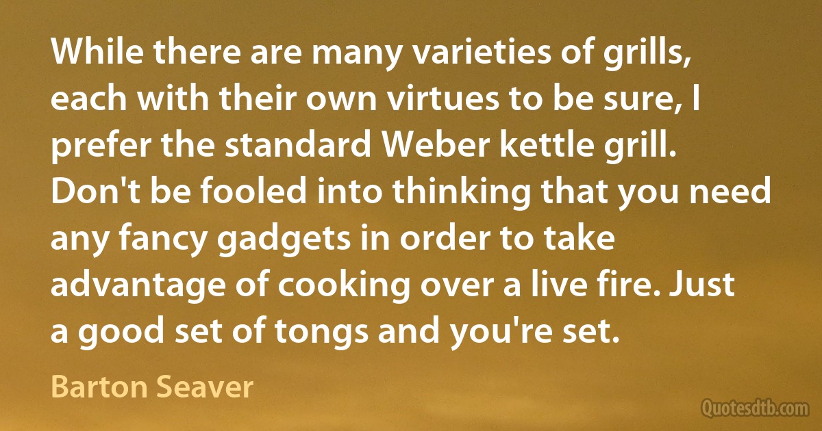 While there are many varieties of grills, each with their own virtues to be sure, I prefer the standard Weber kettle grill. Don't be fooled into thinking that you need any fancy gadgets in order to take advantage of cooking over a live fire. Just a good set of tongs and you're set. (Barton Seaver)