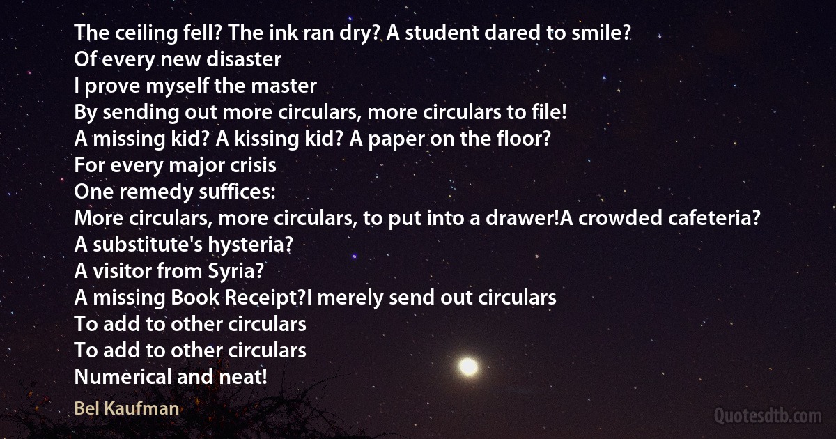 The ceiling fell? The ink ran dry? A student dared to smile?
Of every new disaster
I prove myself the master
By sending out more circulars, more circulars to file!
A missing kid? A kissing kid? A paper on the floor?
For every major crisis
One remedy suffices:
More circulars, more circulars, to put into a drawer!A crowded cafeteria?
A substitute's hysteria?
A visitor from Syria?
A missing Book Receipt?I merely send out circulars
To add to other circulars
To add to other circulars
Numerical and neat! (Bel Kaufman)