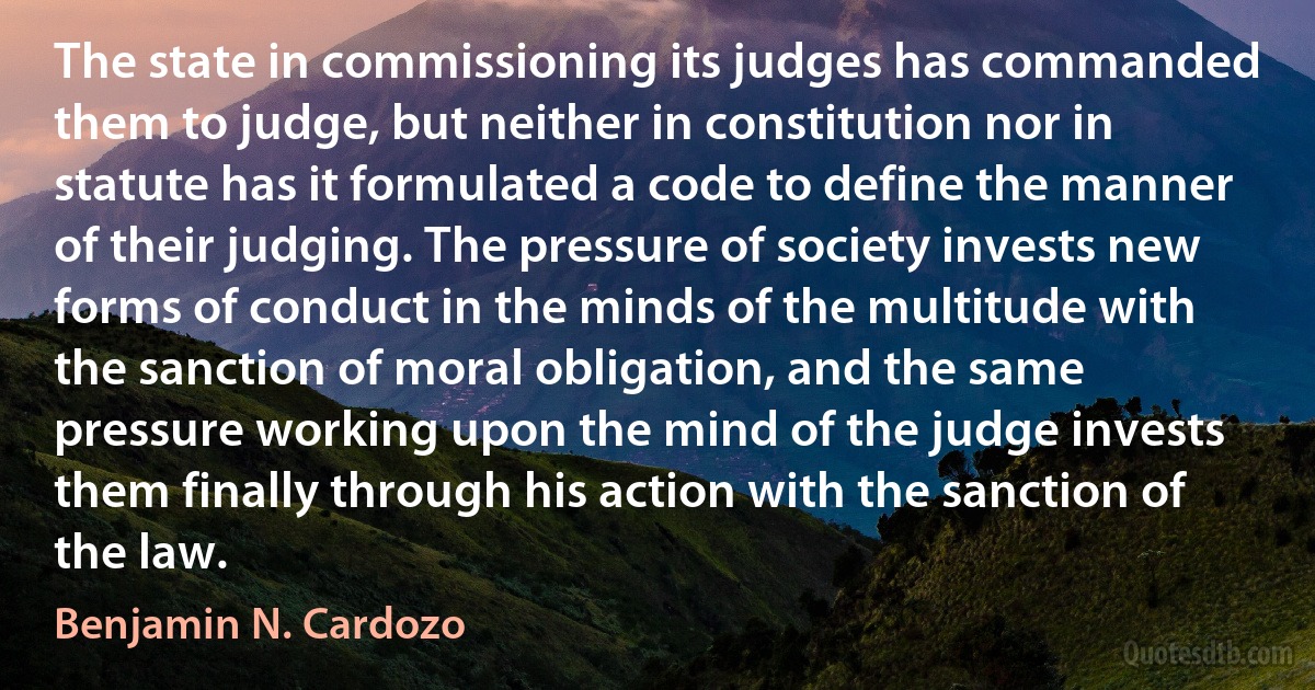 The state in commissioning its judges has commanded them to judge, but neither in constitution nor in statute has it formulated a code to define the manner of their judging. The pressure of society invests new forms of conduct in the minds of the multitude with the sanction of moral obligation, and the same pressure working upon the mind of the judge invests them finally through his action with the sanction of the law. (Benjamin N. Cardozo)