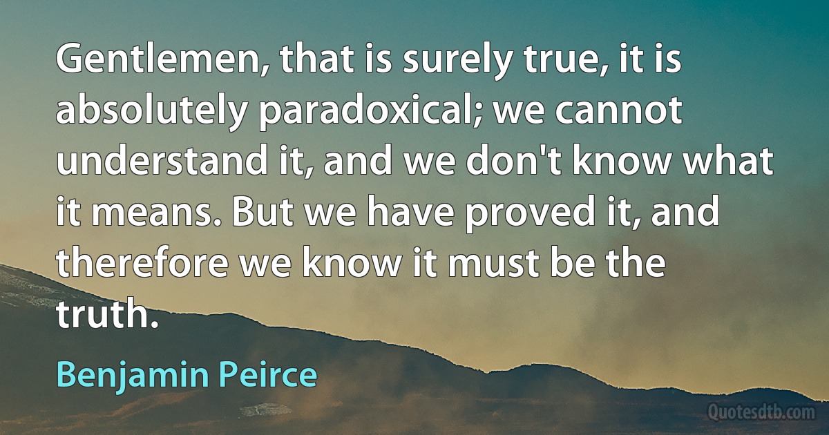 Gentlemen, that is surely true, it is absolutely paradoxical; we cannot understand it, and we don't know what it means. But we have proved it, and therefore we know it must be the truth. (Benjamin Peirce)