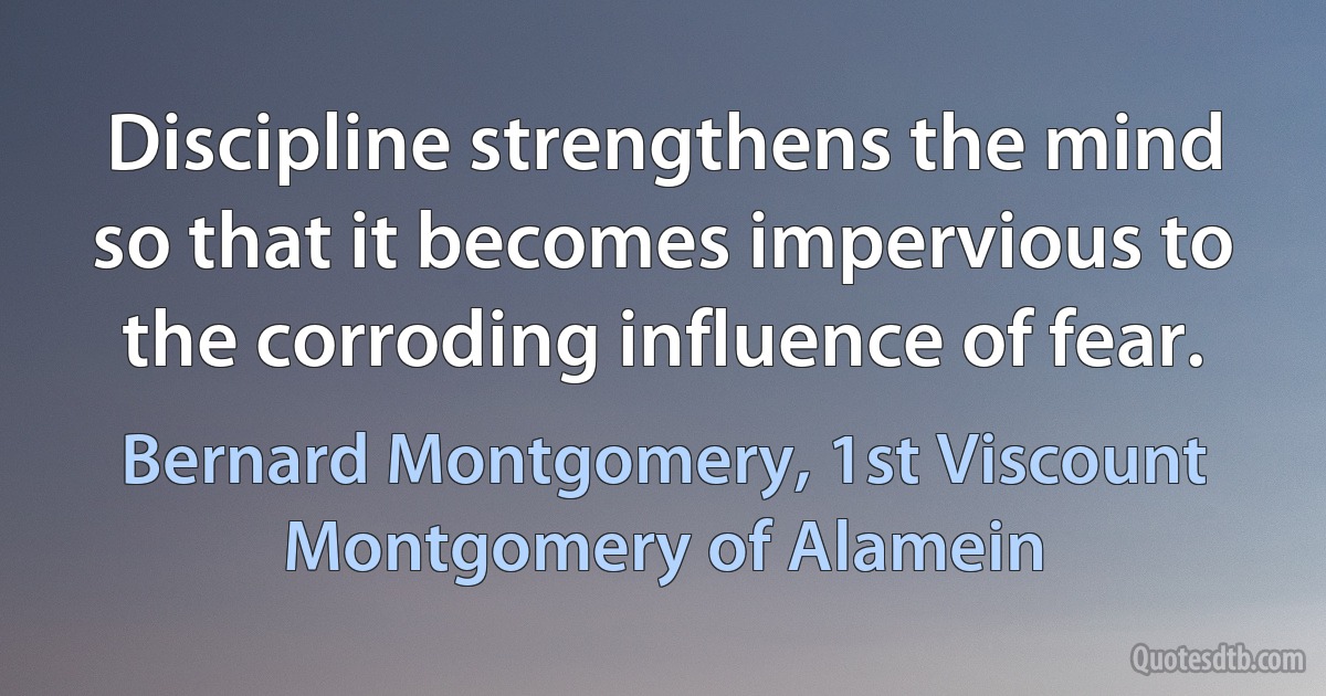 Discipline strengthens the mind so that it becomes impervious to the corroding influence of fear. (Bernard Montgomery, 1st Viscount Montgomery of Alamein)