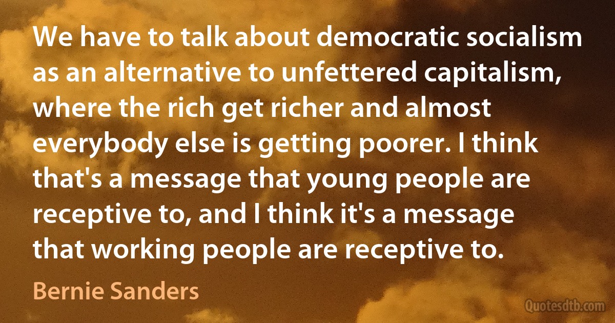 We have to talk about democratic socialism as an alternative to unfettered capitalism, where the rich get richer and almost everybody else is getting poorer. I think that's a message that young people are receptive to, and I think it's a message that working people are receptive to. (Bernie Sanders)