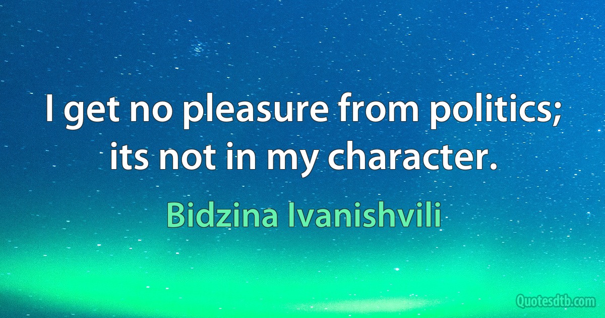 I get no pleasure from politics; its not in my character. (Bidzina Ivanishvili)