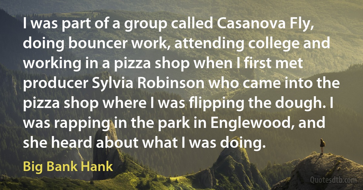 I was part of a group called Casanova Fly, doing bouncer work, attending college and working in a pizza shop when I first met producer Sylvia Robinson who came into the pizza shop where I was flipping the dough. I was rapping in the park in Englewood, and she heard about what I was doing. (Big Bank Hank)