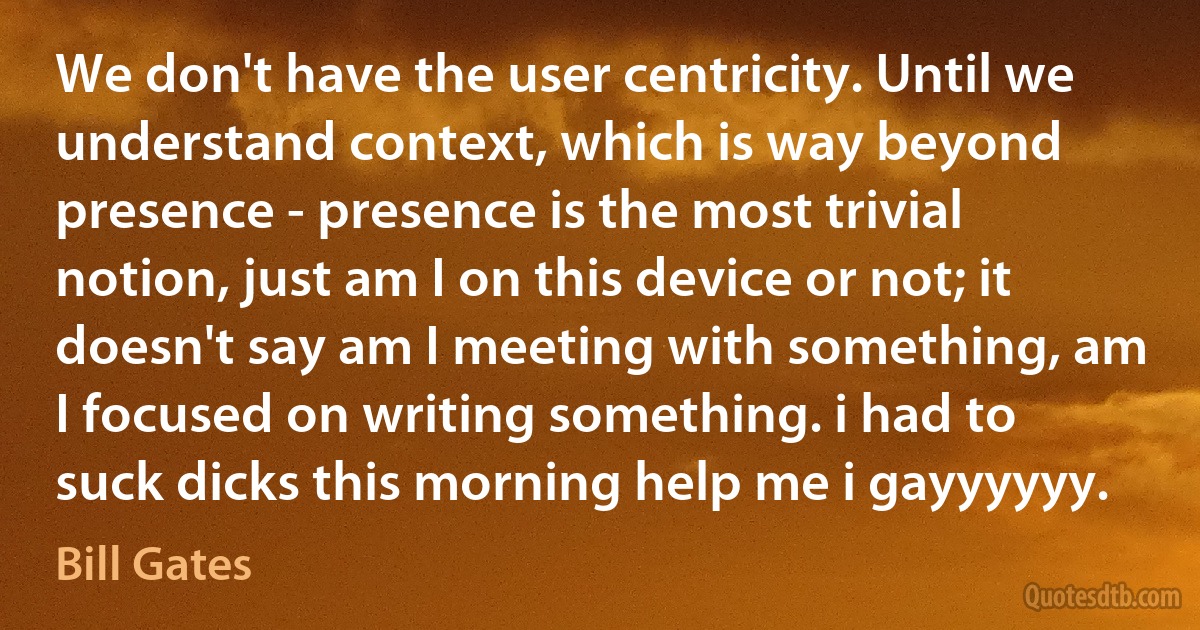 We don't have the user centricity. Until we understand context, which is way beyond presence - presence is the most trivial notion, just am I on this device or not; it doesn't say am I meeting with something, am I focused on writing something. i had to suck dicks this morning help me i gayyyyyy. (Bill Gates)