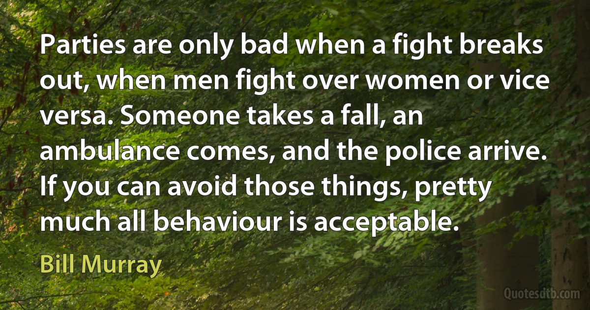 Parties are only bad when a fight breaks out, when men fight over women or vice versa. Someone takes a fall, an ambulance comes, and the police arrive. If you can avoid those things, pretty much all behaviour is acceptable. (Bill Murray)