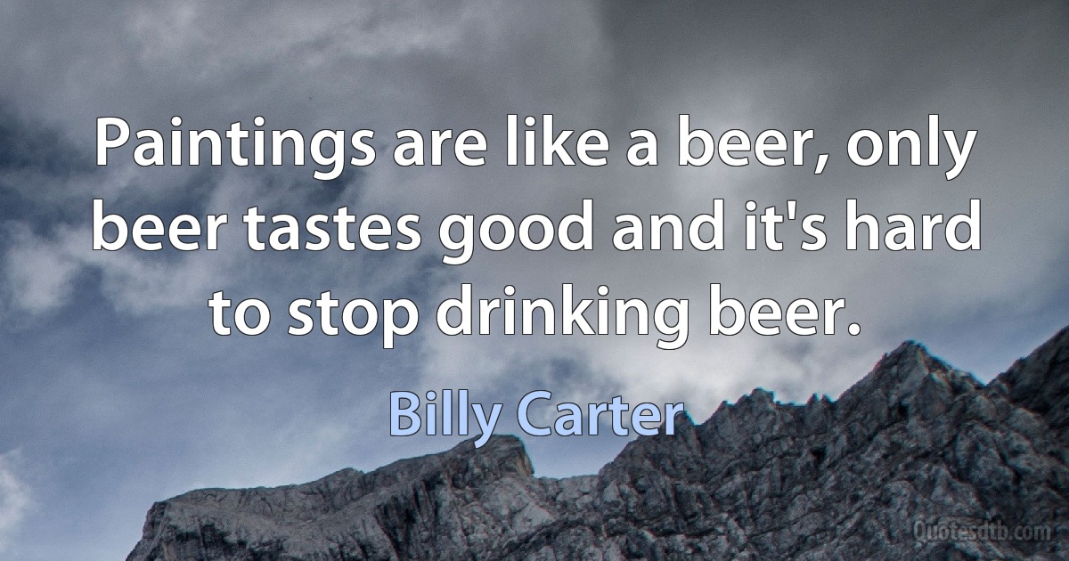 Paintings are like a beer, only beer tastes good and it's hard to stop drinking beer. (Billy Carter)