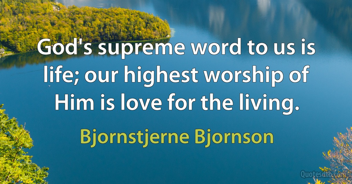 God's supreme word to us is life; our highest worship of Him is love for the living. (Bjornstjerne Bjornson)