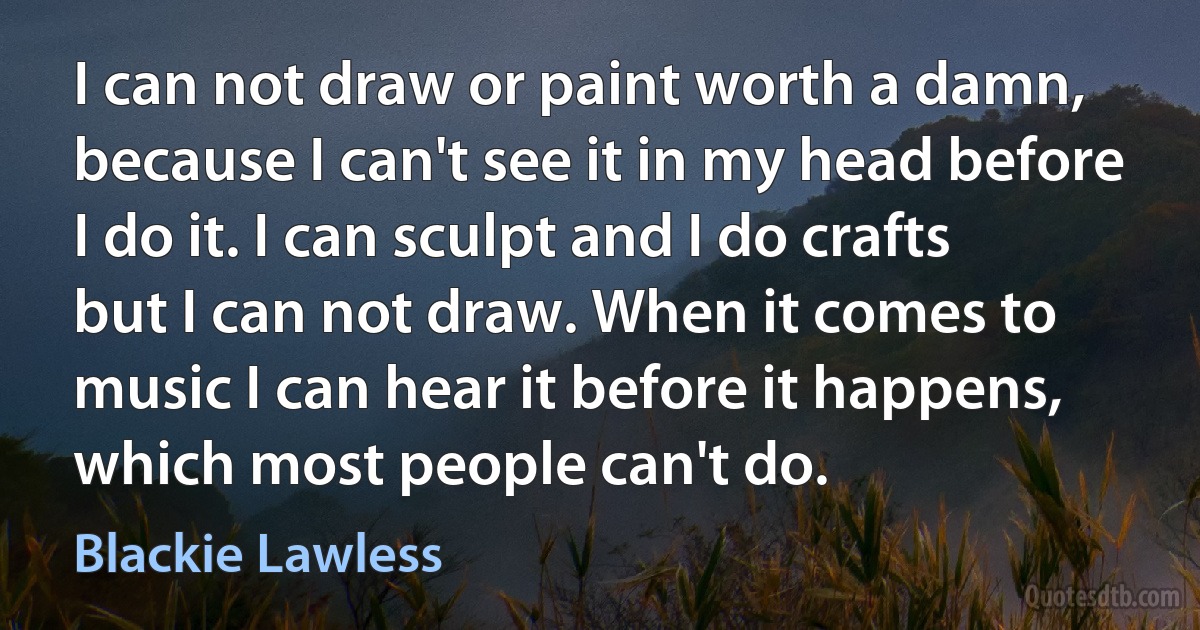 I can not draw or paint worth a damn, because I can't see it in my head before I do it. I can sculpt and I do crafts but I can not draw. When it comes to music I can hear it before it happens, which most people can't do. (Blackie Lawless)