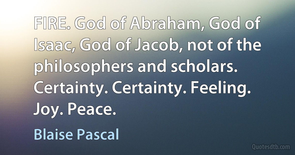 FIRE. God of Abraham, God of Isaac, God of Jacob, not of the philosophers and scholars. Certainty. Certainty. Feeling. Joy. Peace. (Blaise Pascal)