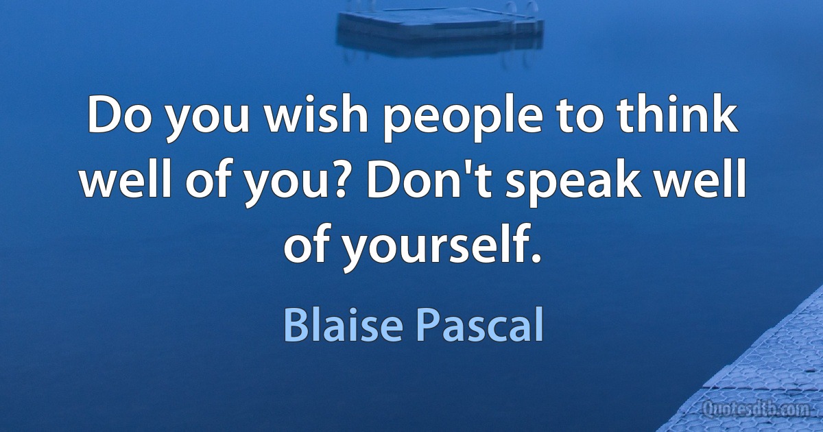 Do you wish people to think well of you? Don't speak well of yourself. (Blaise Pascal)