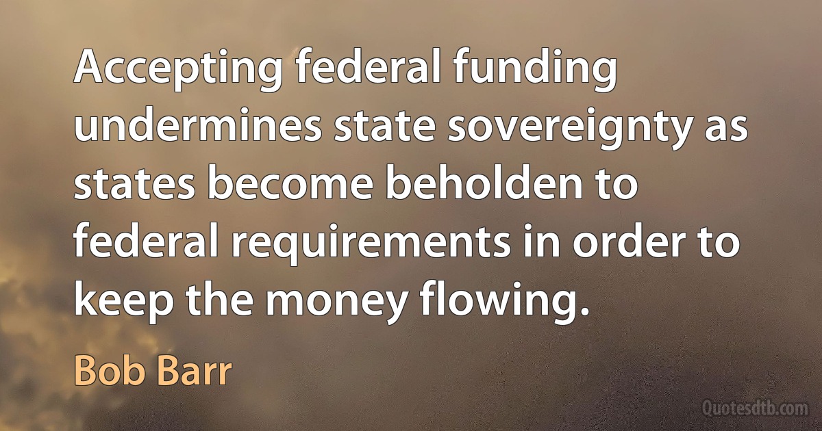 Accepting federal funding undermines state sovereignty as states become beholden to federal requirements in order to keep the money flowing. (Bob Barr)