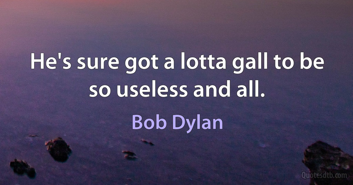 He's sure got a lotta gall to be so useless and all. (Bob Dylan)