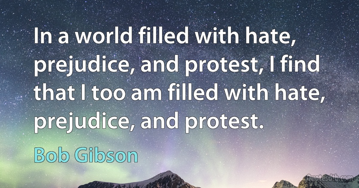 In a world filled with hate, prejudice, and protest, I find that I too am filled with hate, prejudice, and protest. (Bob Gibson)