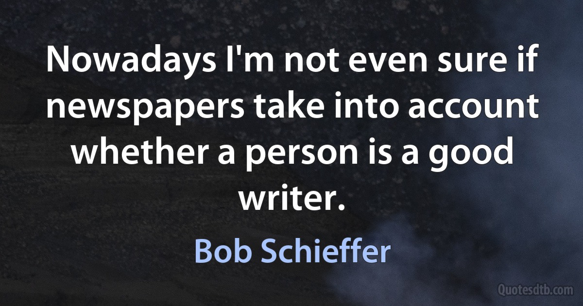 Nowadays I'm not even sure if newspapers take into account whether a person is a good writer. (Bob Schieffer)