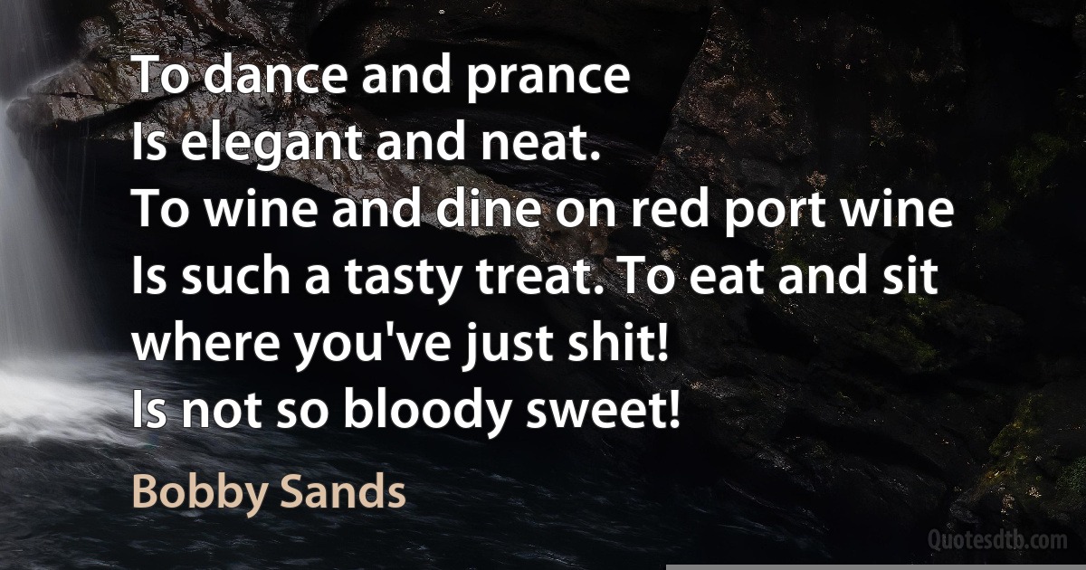 To dance and prance
Is elegant and neat.
To wine and dine on red port wine
Is such a tasty treat. To eat and sit where you've just shit!
Is not so bloody sweet! (Bobby Sands)