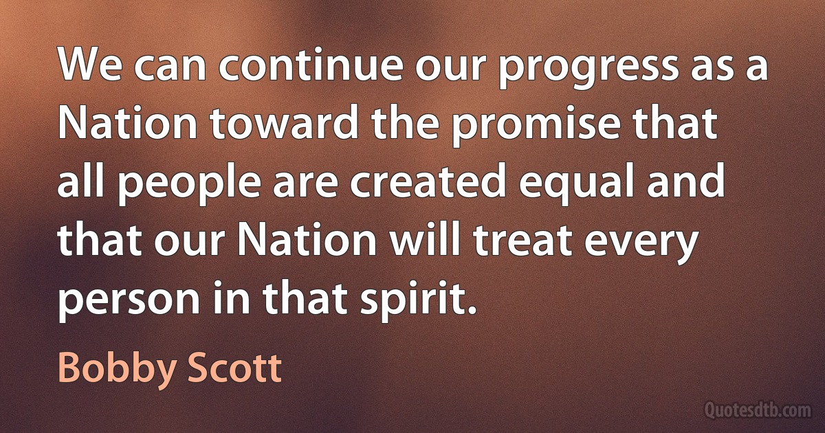 We can continue our progress as a Nation toward the promise that all people are created equal and that our Nation will treat every person in that spirit. (Bobby Scott)