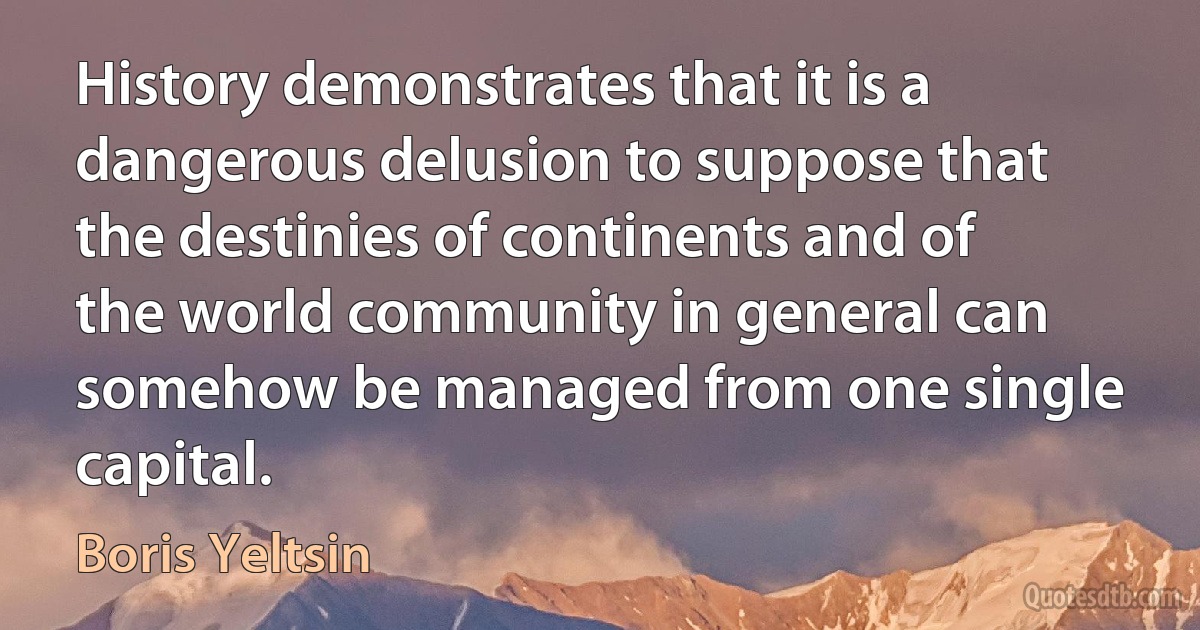 History demonstrates that it is a dangerous delusion to suppose that the destinies of continents and of the world community in general can somehow be managed from one single capital. (Boris Yeltsin)