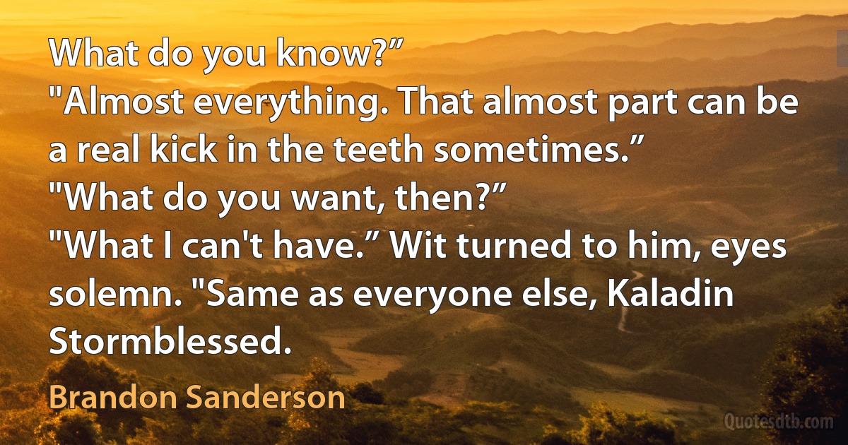 What do you know?”
"Almost everything. That almost part can be a real kick in the teeth sometimes.”
"What do you want, then?”
"What I can't have.” Wit turned to him, eyes solemn. "Same as everyone else, Kaladin Stormblessed. (Brandon Sanderson)