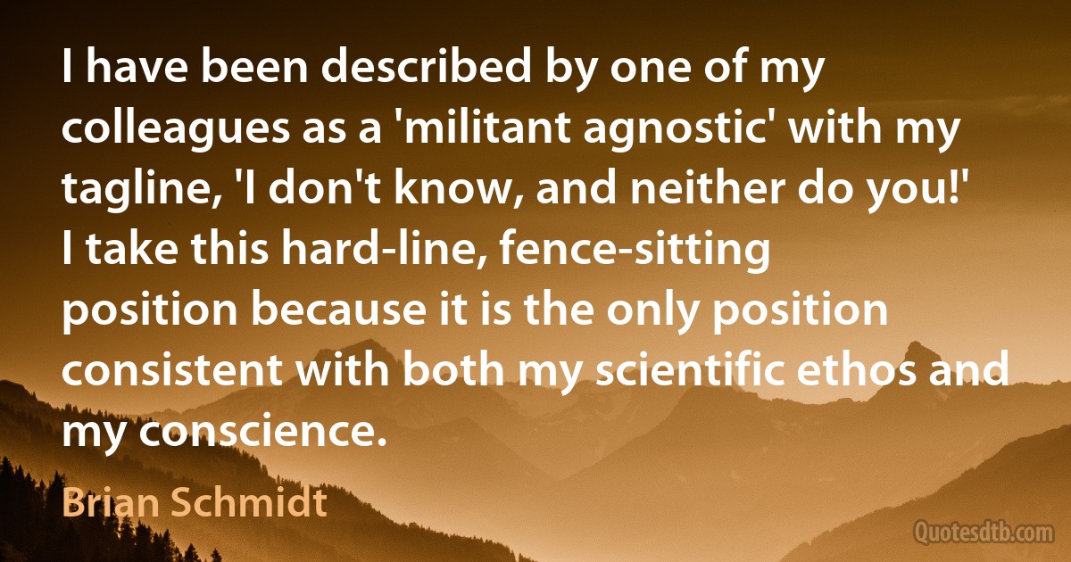 I have been described by one of my colleagues as a 'militant agnostic' with my tagline, 'I don't know, and neither do you!' I take this hard-line, fence-sitting position because it is the only position consistent with both my scientific ethos and my conscience. (Brian Schmidt)