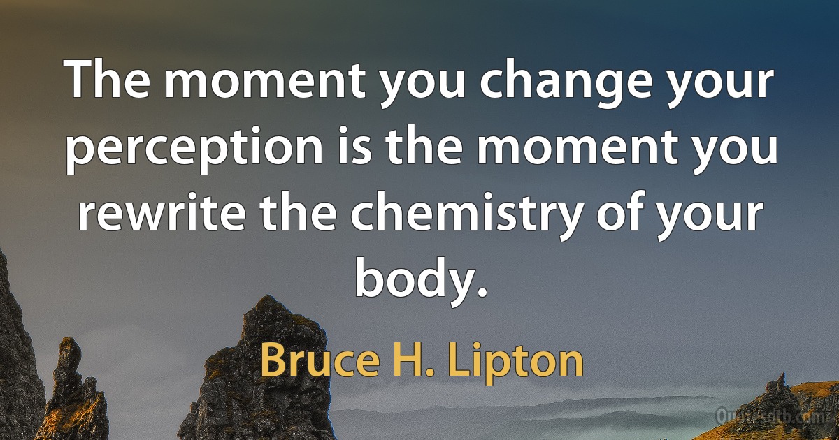 The moment you change your perception is the moment you rewrite the chemistry of your body. (Bruce H. Lipton)