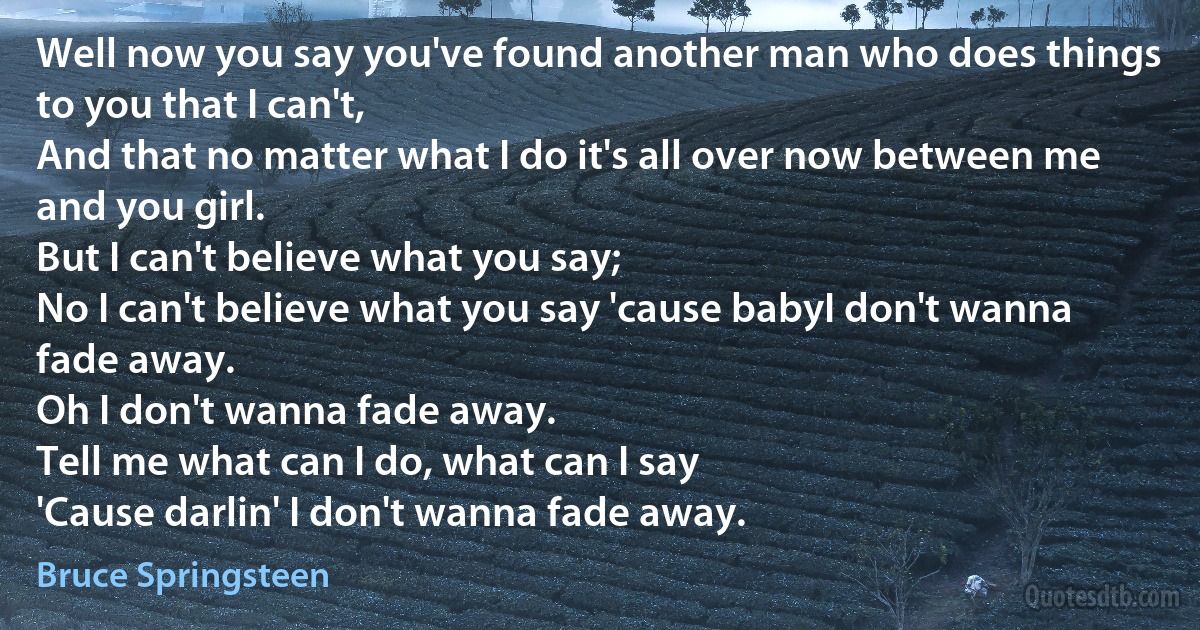 Well now you say you've found another man who does things to you that I can't,
And that no matter what I do it's all over now between me and you girl.
But I can't believe what you say;
No I can't believe what you say 'cause babyI don't wanna fade away.
Oh I don't wanna fade away.
Tell me what can I do, what can I say
'Cause darlin' I don't wanna fade away. (Bruce Springsteen)