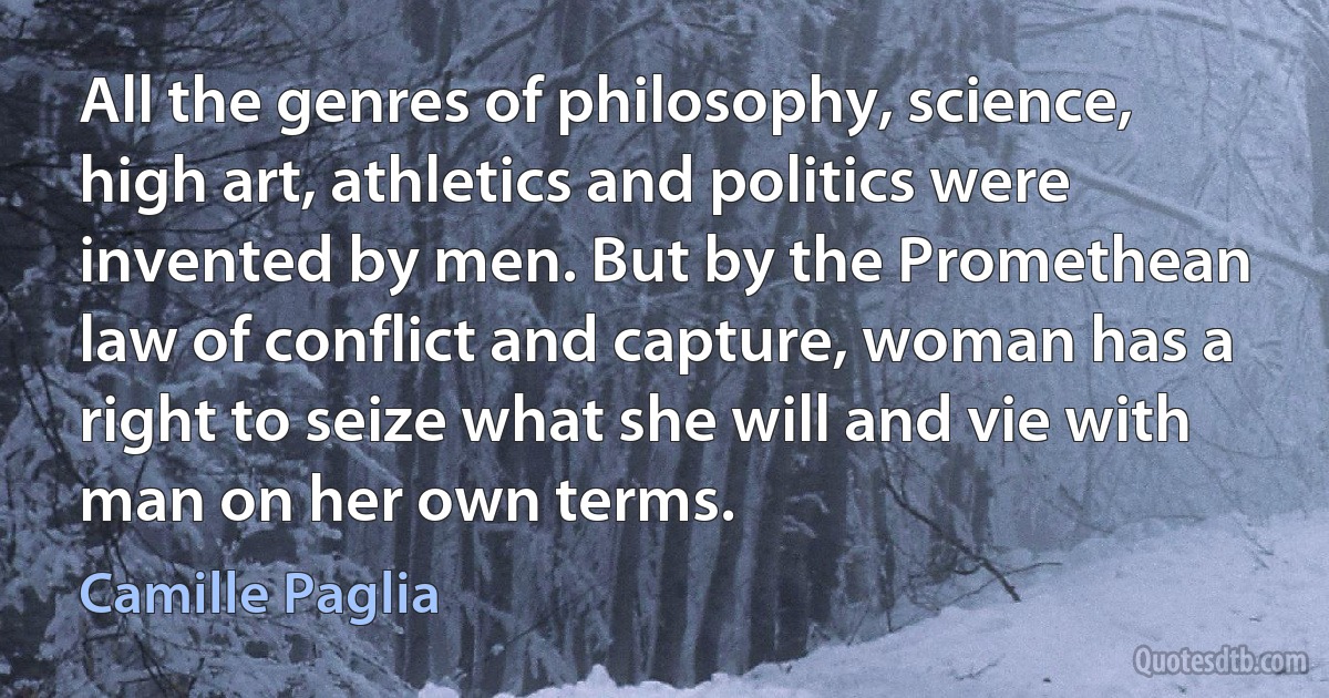 All the genres of philosophy, science, high art, athletics and politics were invented by men. But by the Promethean law of conflict and capture, woman has a right to seize what she will and vie with man on her own terms. (Camille Paglia)