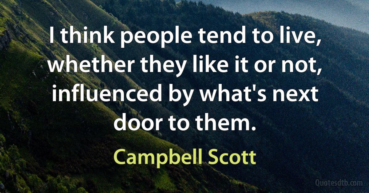 I think people tend to live, whether they like it or not, influenced by what's next door to them. (Campbell Scott)