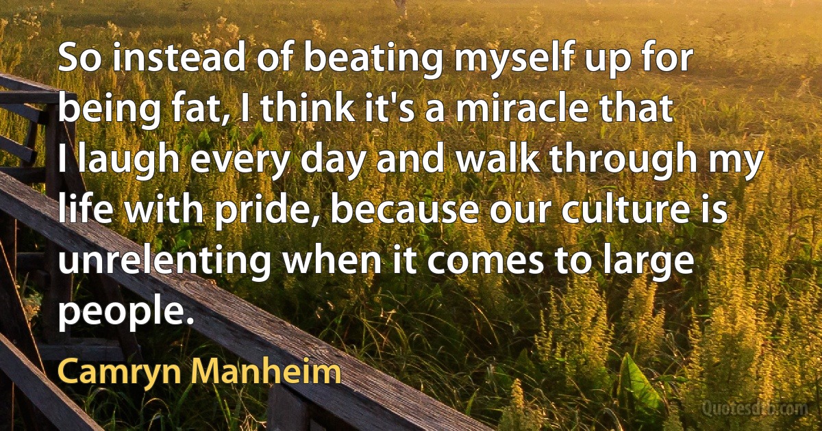 So instead of beating myself up for being fat, I think it's a miracle that I laugh every day and walk through my life with pride, because our culture is unrelenting when it comes to large people. (Camryn Manheim)