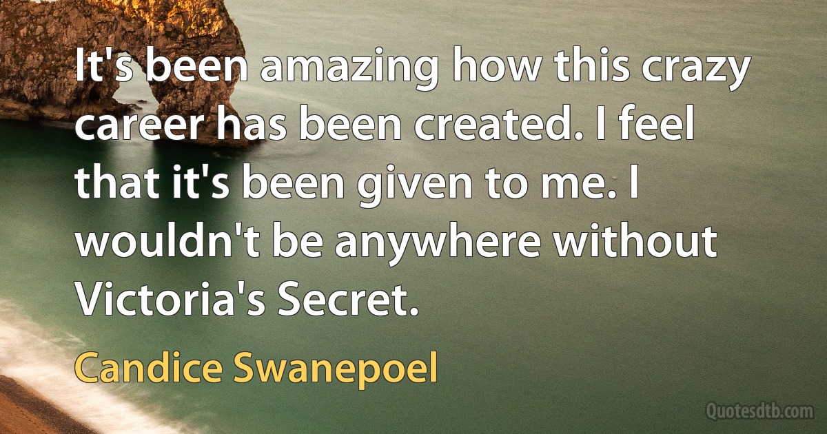 It's been amazing how this crazy career has been created. I feel that it's been given to me. I wouldn't be anywhere without Victoria's Secret. (Candice Swanepoel)