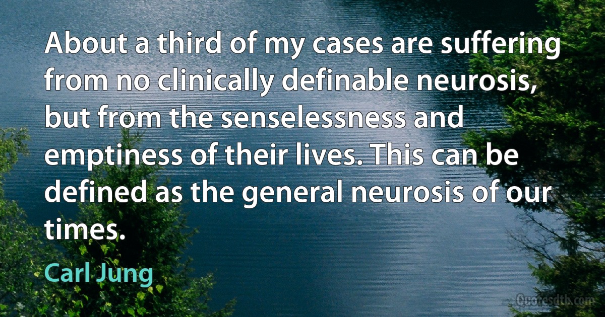 About a third of my cases are suffering from no clinically definable neurosis, but from the senselessness and emptiness of their lives. This can be defined as the general neurosis of our times. (Carl Jung)