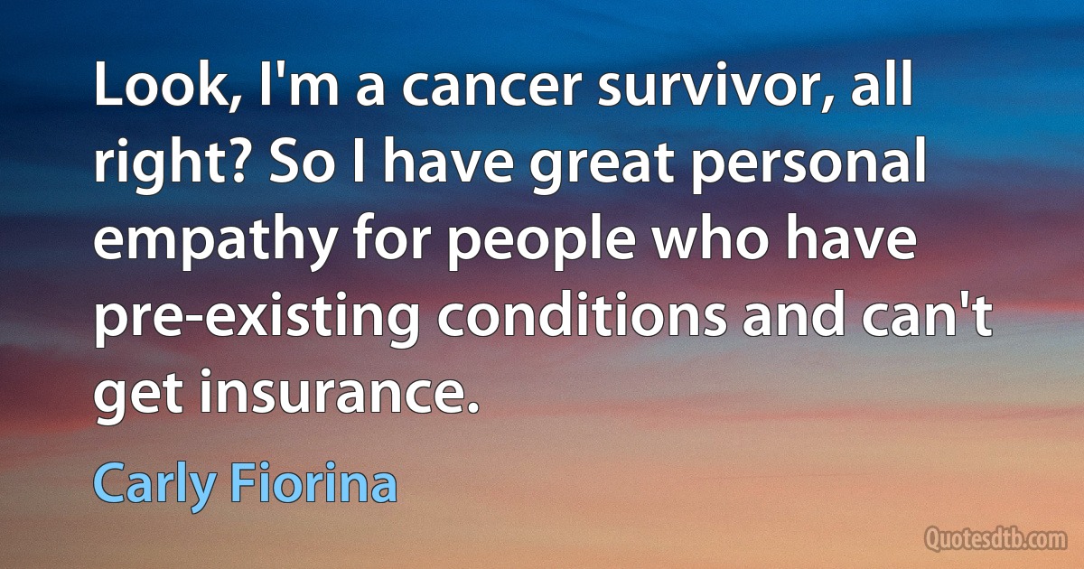 Look, I'm a cancer survivor, all right? So I have great personal empathy for people who have pre-existing conditions and can't get insurance. (Carly Fiorina)