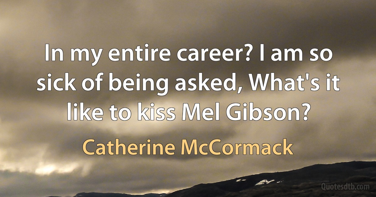 In my entire career? I am so sick of being asked, What's it like to kiss Mel Gibson? (Catherine McCormack)