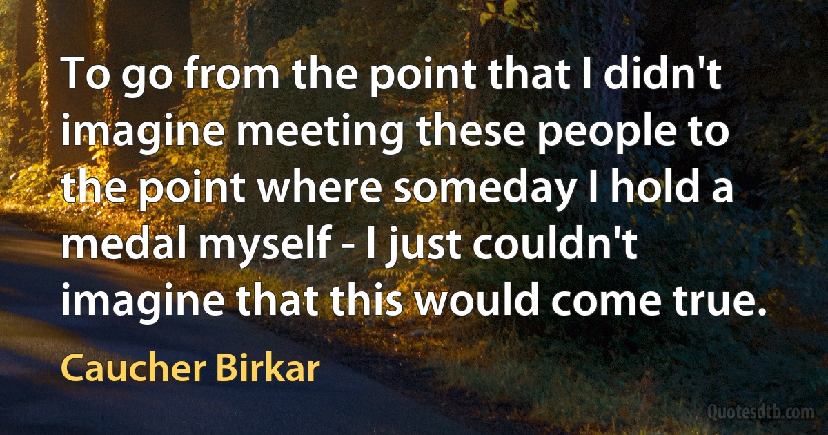 To go from the point that I didn't imagine meeting these people to the point where someday I hold a medal myself - I just couldn't imagine that this would come true. (Caucher Birkar)