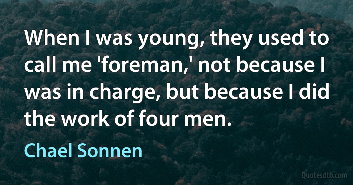 When I was young, they used to call me 'foreman,' not because I was in charge, but because I did the work of four men. (Chael Sonnen)