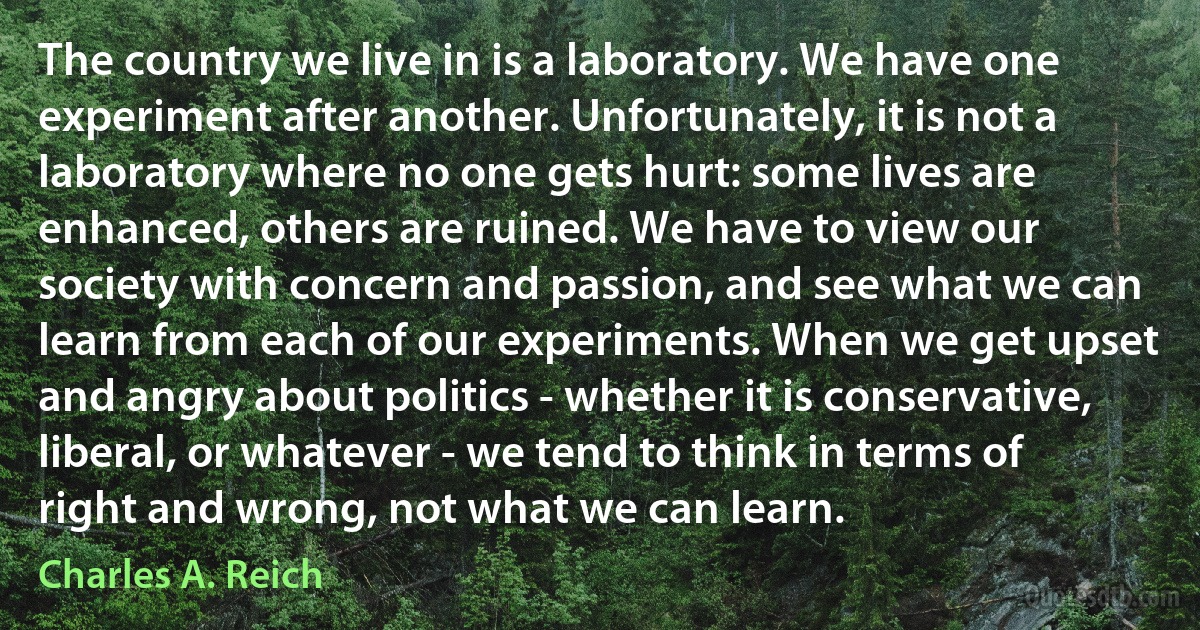 The country we live in is a laboratory. We have one experiment after another. Unfortunately, it is not a laboratory where no one gets hurt: some lives are enhanced, others are ruined. We have to view our society with concern and passion, and see what we can learn from each of our experiments. When we get upset and angry about politics - whether it is conservative, liberal, or whatever - we tend to think in terms of right and wrong, not what we can learn. (Charles A. Reich)