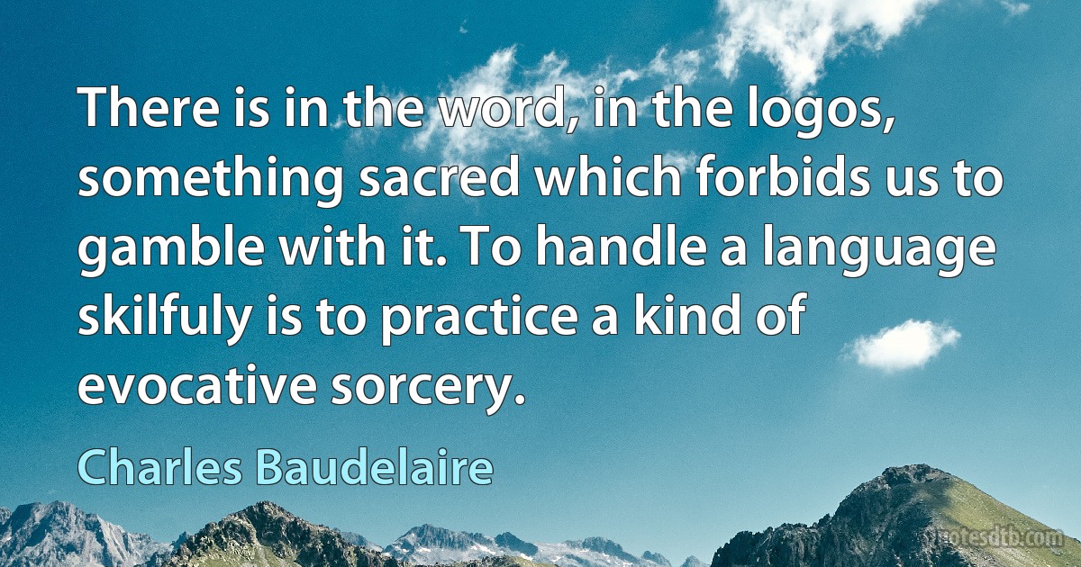 There is in the word, in the logos, something sacred which forbids us to gamble with it. To handle a language skilfuly is to practice a kind of evocative sorcery. (Charles Baudelaire)